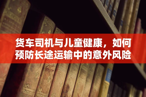 货车司机与儿童健康，如何预防长途运输中的意外风险？