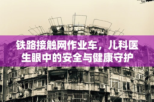 铁路接触网作业车，儿科医生眼中的安全与健康守护