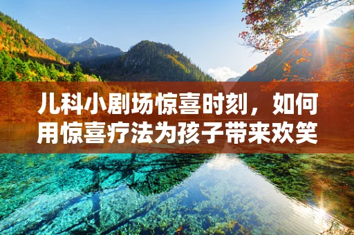 儿科小剧场惊喜时刻，如何用惊喜疗法为孩子带来欢笑与康复？