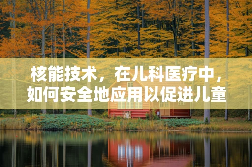 核能技术，在儿科医疗中，如何安全地应用以促进儿童健康？