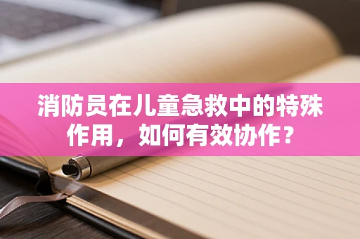 消防员在儿童急救中的特殊作用，如何有效协作？