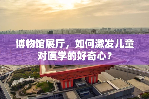博物馆展厅，如何激发儿童对医学的好奇心？