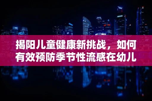 揭阳儿童健康新挑战，如何有效预防季节性流感在幼儿园的传播？