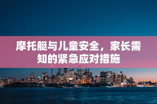 摩托艇与儿童安全，家长需知的紧急应对措施