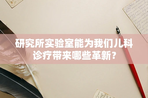 研究所实验室能为我们儿科诊疗带来哪些革新？