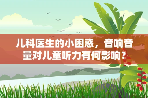 儿科医生的小困惑，音响音量对儿童听力有何影响？