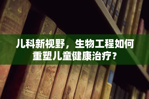 儿科新视野，生物工程如何重塑儿童健康治疗？