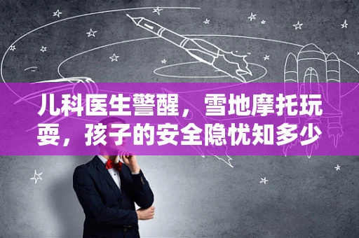 儿科医生警醒，雪地摩托玩耍，孩子的安全隐忧知多少？