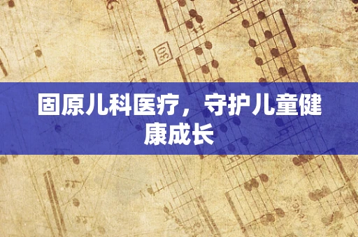 固原儿科医疗，守护儿童健康成长