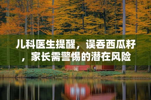 儿科医生提醒，误吞西瓜籽，家长需警惕的潜在风险