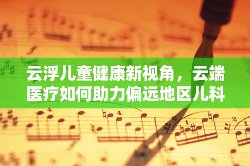 云浮儿童健康新视角，云端医疗如何助力偏远地区儿科服务？