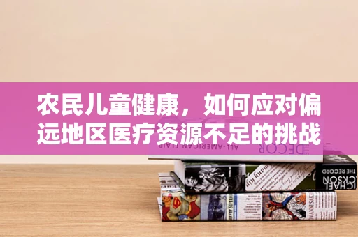 农民儿童健康，如何应对偏远地区医疗资源不足的挑战？