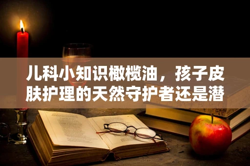 儿科小知识橄榄油，孩子皮肤护理的天然守护者还是潜在风险源？