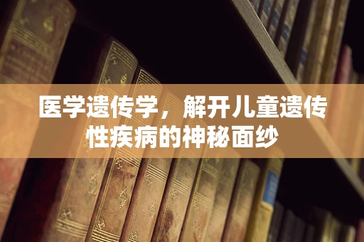 医学遗传学，解开儿童遗传性疾病的神秘面纱