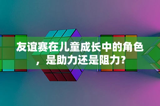 友谊赛在儿童成长中的角色，是助力还是阻力？