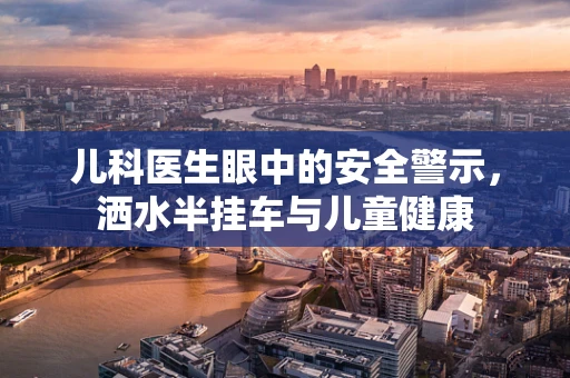 儿科医生眼中的安全警示，洒水半挂车与儿童健康