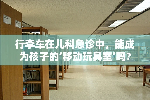 行李车在儿科急诊中，能成为孩子的‘移动玩具室’吗？