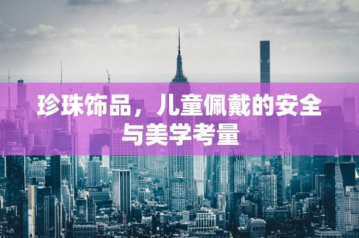 珍珠饰品，儿童佩戴的安全与美学考量