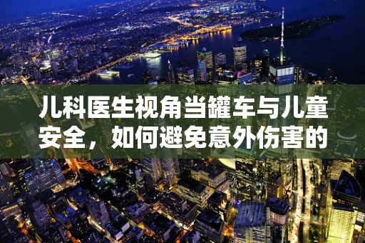 儿科医生视角当罐车与儿童安全，如何避免意外伤害的发生？
