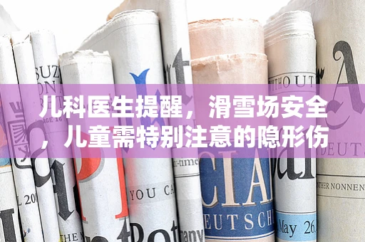 儿科医生提醒，滑雪场安全，儿童需特别注意的隐形伤害