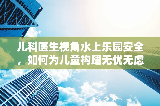 儿科医生视角水上乐园安全，如何为儿童构建无忧无虑的戏水环境？