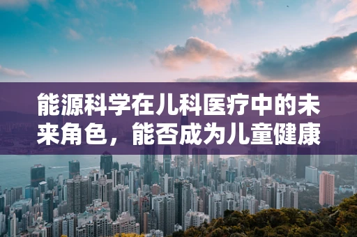 能源科学在儿科医疗中的未来角色，能否成为儿童健康的新动力？
