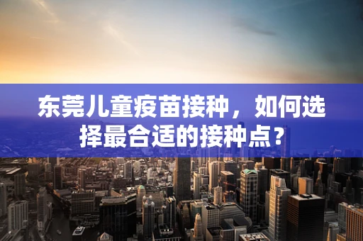 东莞儿童疫苗接种，如何选择最合适的接种点？