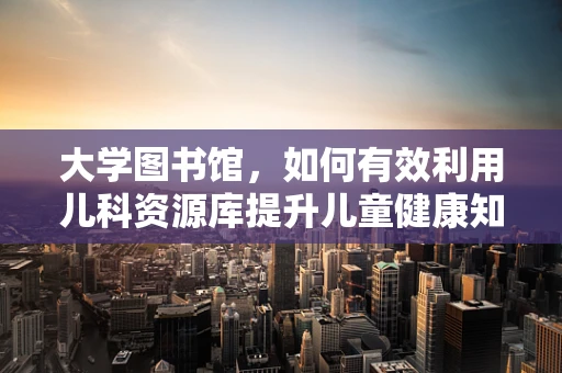 大学图书馆，如何有效利用儿科资源库提升儿童健康知识？