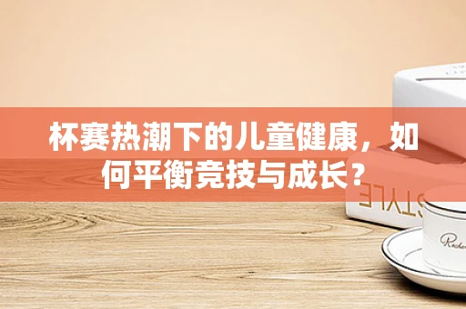 杯赛热潮下的儿童健康，如何平衡竞技与成长？