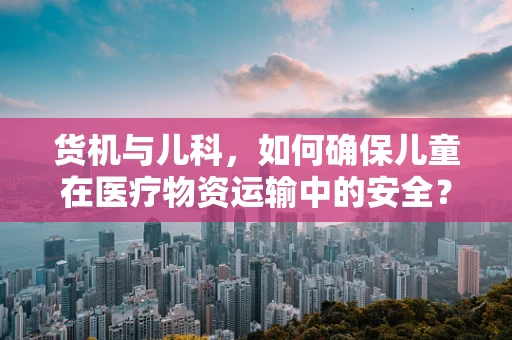 货机与儿科，如何确保儿童在医疗物资运输中的安全？
