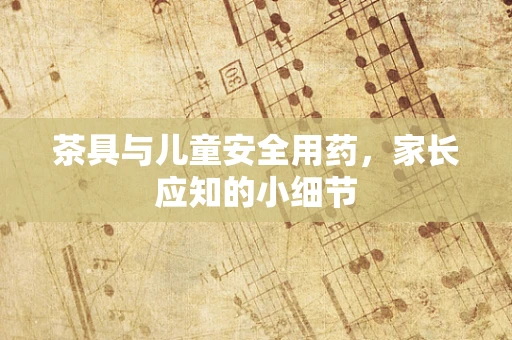 茶具与儿童安全用药，家长应知的小细节
