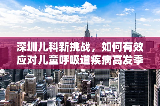 深圳儿科新挑战，如何有效应对儿童呼吸道疾病高发季？
