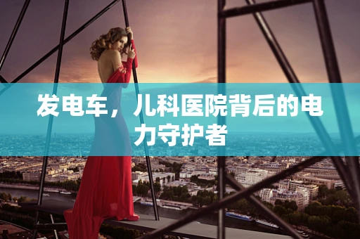 发电车，儿科医院背后的电力守护者