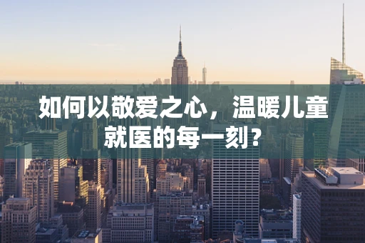 如何以敬爱之心，温暖儿童就医的每一刻？
