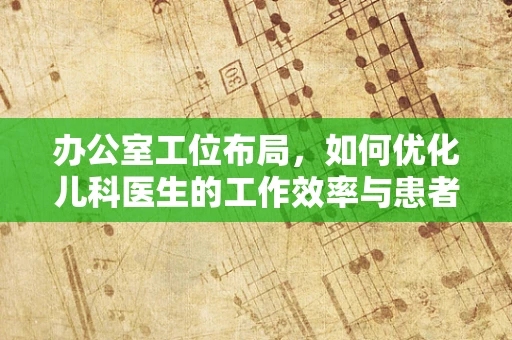 办公室工位布局，如何优化儿科医生的工作效率与患者体验？