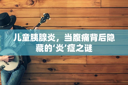 儿童胰腺炎，当腹痛背后隐藏的‘炎’症之谜