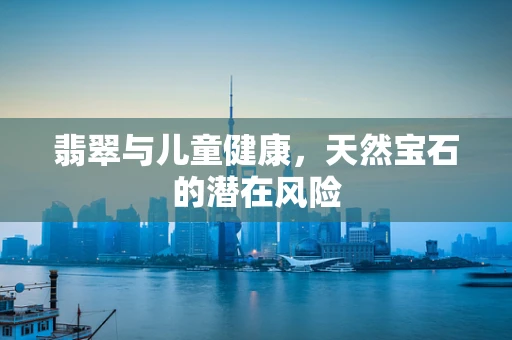 翡翠与儿童健康，天然宝石的潜在风险
