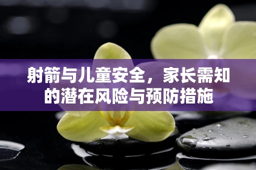 射箭与儿童安全，家长需知的潜在风险与预防措施