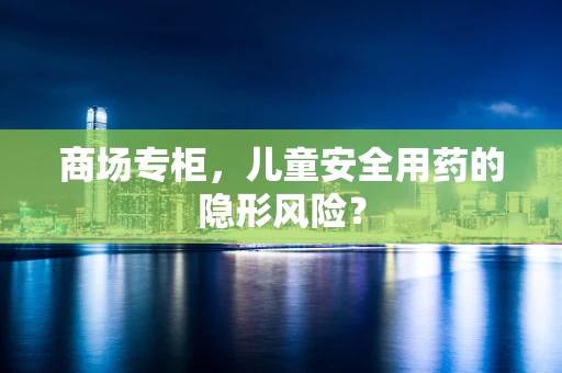 商场专柜，儿童安全用药的隐形风险？