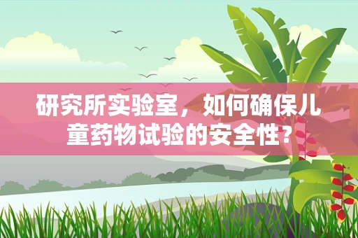 研究所实验室，如何确保儿童药物试验的安全性？