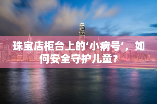 珠宝店柜台上的‘小病号’，如何安全守护儿童？