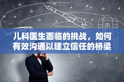 儿科医生面临的挑战，如何有效沟通以建立信任的桥梁？