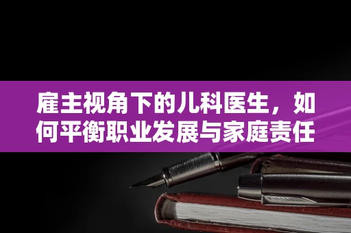 雇主视角下的儿科医生，如何平衡职业发展与家庭责任？
