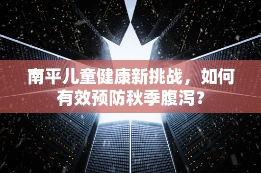 南平儿童健康新挑战，如何有效预防秋季腹泻？