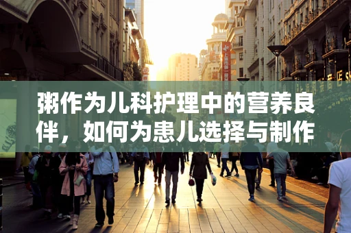 粥作为儿科护理中的营养良伴，如何为患儿选择与制作？