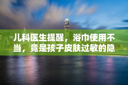 儿科医生提醒，浴巾使用不当，竟是孩子皮肤过敏的隐形元凶？