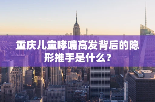 重庆儿童哮喘高发背后的隐形推手是什么？
