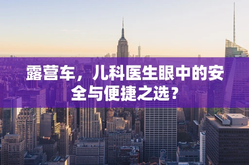 露营车，儿科医生眼中的安全与便捷之选？