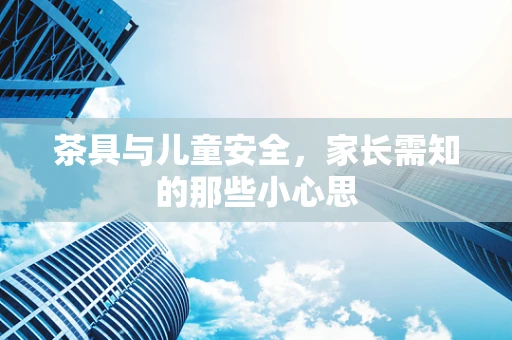 茶具与儿童安全，家长需知的那些小心思