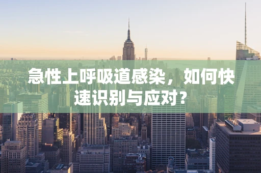 急性上呼吸道感染，如何快速识别与应对？